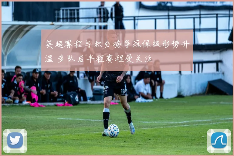 英超赛程与积分榜争冠保级形势升温 多队后半程赛程受关注