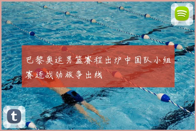 巴黎奥运男篮赛程出炉中国队小组赛连战劲旅争出线