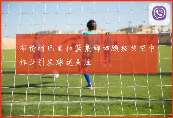 布伦特巴里扣篮集锦回顾经典空中作业引发球迷关注