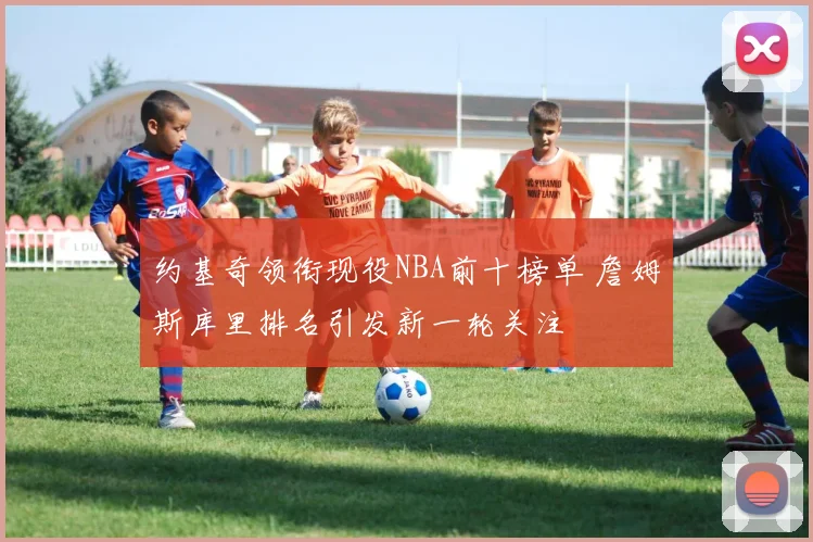 约基奇领衔现役NBA前十榜单 詹姆斯库里排名引发新一轮关注