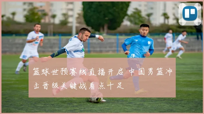 篮球世预赛线直播开启 中国男篮冲击晋级关键战看点十足