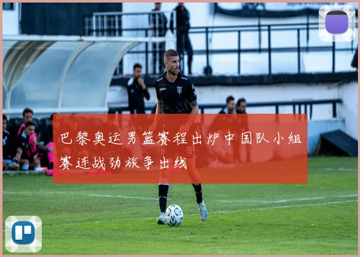 巴黎奥运男篮赛程出炉中国队小组赛连战劲旅争出线