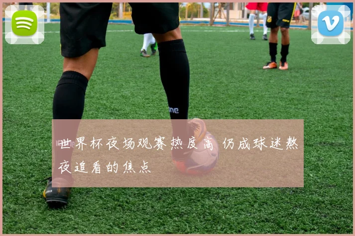 世界杯夜场观赛热度高 仍成球迷熬夜追看的焦点