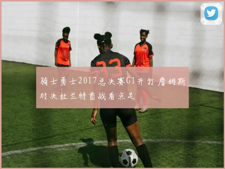 骑士勇士2017总决赛G1开打 詹姆斯对决杜兰特首战看点足
